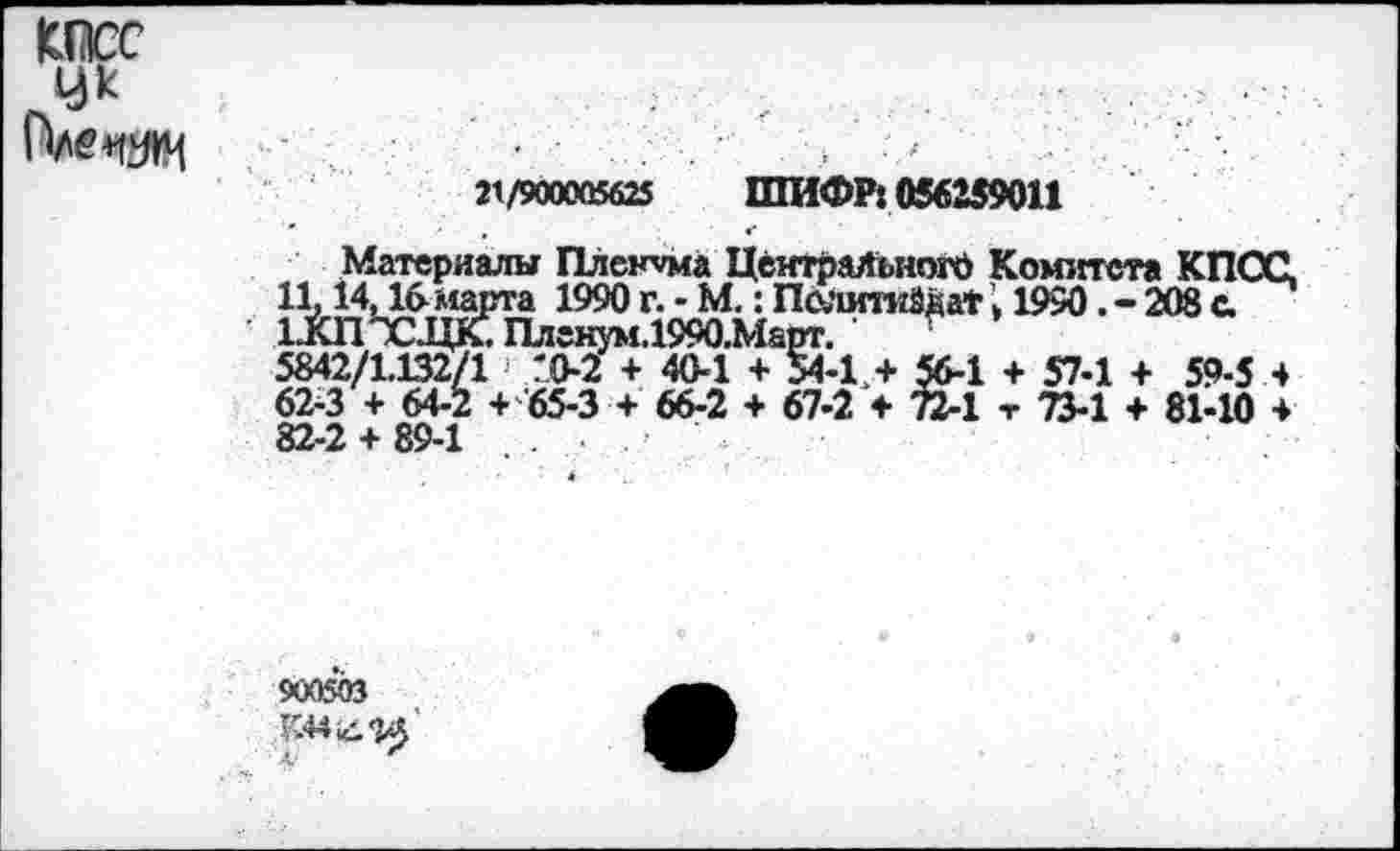 ﻿œc У*
21/900005625 ШИФР: 056259011
Материалы Пленума Центрального Комитета КПСС, 11,14,16 марта 1990 г. - М. : ПолитиЙваТ » 1950. - 208 с. 1ХППСЖПлгнум.1990.Марг. •
5842/1.132/1 ГО-2 + 40-1 + 54-1,+ 56-1 + 57-1 + 59-5 4 62-3 + 64-2 + 65-3 + 66-2 + 67-2 + 72-1 -г 73-1 + 81-10 + 82-2 + 89-1
900503